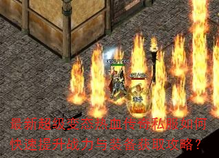 最新超级变态热血传奇私服如何快速提升战力与装备获取攻略? 最新超级变态热血传奇私服如何快速提升战力与装备获取攻略?